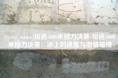 白银短道5000米接力决赛-短道5000米接力决赛：冰上的速度与激情碰撞