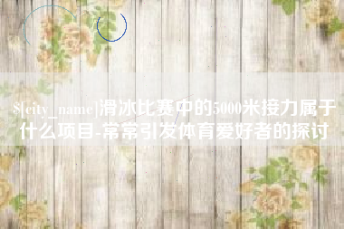 白银滑冰比赛中的5000米接力属于什么项目-常常引发体育爱好者的探讨